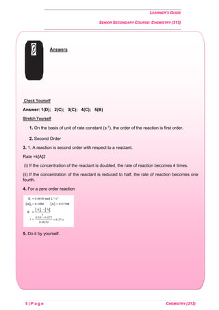 LEARNER’S GUIDE
SENIOR SECONDARY COURSE: CHEMISTRY (313)
5 | P a g e CHEMISTRY (313)
Answers
Check Yourself
Answer: 1(D); 2(C); 3(C); 4(C); 5(B)
Stretch Yourself
1. On the basis of unit of rate constant (s-1), the order of the reaction is first order.
2. Second Order
3. 1. A reaction is second order with respect to a reactant.
Rate =k[A]2
(i) If the concentration of the reactant is doubled, the rate of reaction becomes 4 times.
(ii) If the concentration of the reactant is reduced to half, the rate of reaction becomes one
fourth.
4. For a zero order reaction
5. Do it by yourself.
 