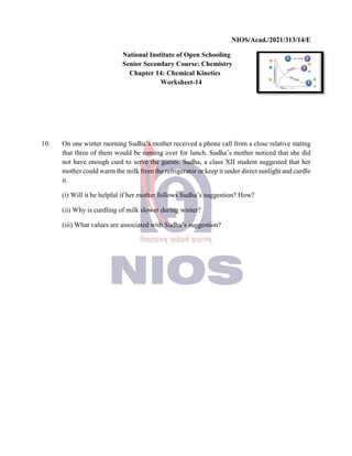 NIOS/Acad./2021/313/14/E
National Institute of Open Schooling
Senior Secondary Course: Chemistry
Chapter 14: Chemical Kinetics
Worksheet-14
10. On one winter morning Sudha’s mother received a phone call from a close relative stating
that three of them would be coming over for lunch. Sudha’s mother noticed that she did
not have enough curd to serve the guests. Sudha, a class XII student suggested that her
mother could warm the milk from the refrigerator or keep it under direct sunlight and curdle
it.
(i) Will it be helpful if her mother follows Sudha’s suggestion? How?
(ii) Why is curdling of milk slower during winter?
(iii) What values are associated with Sudha’s suggestion?
 