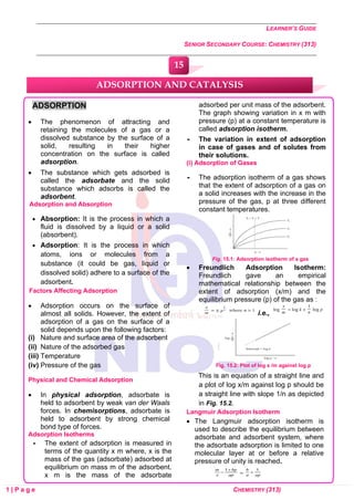 LEARNER’S GUIDE
SENIOR SECONDARY COURSE: CHEMISTRY (313)
1 | P a g e CHEMISTRY (313)
ADSORPTION
• The phenomenon of attracting and
retaining the molecules of a gas or a
dissolved substance by the surface of a
solid, resulting in their higher
concentration on the surface is called
adsorption.
• The substance which gets adsorbed is
called the adsorbate and the solid
substance which adsorbs is called the
adsorbent.
Adsorption and Absorption
• Absorption: It is the process in which a
fluid is dissolved by a liquid or a solid
(absorbent).
• Adsorption: It is the process in which
atoms, ions or molecules from a
substance (it could be gas, liquid or
dissolved solid) adhere to a surface of the
adsorbent.
Factors Affecting Adsorption
• Adsorption occurs on the surface of
almost all solids. However, the extent of
adsorption of a gas on the surface of a
solid depends upon the following factors:
(i) Nature and surface area of the adsorbent
(ii) Nature of the adsorbed gas
(iii) Temperature
(iv) Pressure of the gas
Physical and Chemical Adsorption
• In physical adsorption, adsorbate is
held to adsorbent by weak van der Waals
forces. In chemisorptions, adsorbate is
held to adsorbent by strong chemical
bond type of forces.
Adsorption Isotherms
 The extent of adsorption is measured in
terms of the quantity x m where, x is the
mass of the gas (adsorbate) adsorbed at
equilibrium on mass m of the adsorbent.
x m is the mass of the adsorbate
adsorbed per unit mass of the adsorbent.
The graph showing variation in x m with
pressure (p) at a constant temperature is
called adsorption isotherm.
 The variation in extent of adsorption
in case of gases and of solutes from
their solutions.
(i) Adsorption of Gases
 The adsorption isotherm of a gas shows
that the extent of adsorption of a gas on
a solid increases with the increase in the
pressure of the gas, p at three different
constant temperatures.
Fig. 15.1: Adsorption isotherm of a gas
• Freundlich Adsorption Isotherm:
Freundlich gave an empirical
mathematical relationship between the
extent of adsorption (x/m) and the
equilibrium pressure (p) of the gas as :
i.e.,
Fig. 15.2: Plot of log x /m against log p
This is an equation of a straight line and
a plot of log x/m against log p should be
a straight line with slope 1/n as depicted
in Fig. 15.2.
Langmuir Adsorption Isotherm
• The Langmuir adsorption isotherm is
used to describe the equilibrium between
adsorbate and adsorbent system, where
the adsorbate adsorption is limited to one
molecular layer at or before a relative
pressure of unity is reached.
ADSORPTION AND CATALYSIS
15
0
0
0
0
0
0
 