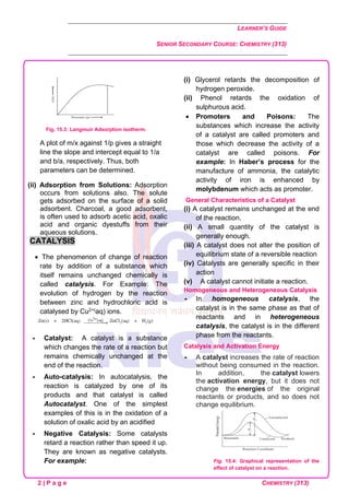 LEARNER’S GUIDE
SENIOR SECONDARY COURSE: CHEMISTRY (313)
2 | P a g e CHEMISTRY (313)
Fig. 15.3: Langmuir Adsorption isotherm.
A plot of m/x against 1/p gives a straight
line the slope and intercept equal to 1/a
and b/a, respectively. Thus, both
parameters can be determined.
(ii) Adsorption from Solutions: Adsorption
occurs from solutions also. The solute
gets adsorbed on the surface of a solid
adsorbent. Charcoal, a good adsorbent,
is often used to adsorb acetic acid, oxalic
acid and organic dyestuffs from their
aqueous solutions.
CATALYSIS
• The phenomenon of change of reaction
rate by addition of a substance which
itself remains unchanged chemically is
called catalysis. For Example: The
evolution of hydrogen by the reaction
between zinc and hydrochloric acid is
catalysed by Cu2+(aq) ions.
 Catalyst: A catalyst is a substance
which changes the rate of a reaction but
remains chemically unchanged at the
end of the reaction.
 Auto-catalysis: In autocatalysis, the
reaction is catalyzed by one of its
products and that catalyst is called
Autocatalyst. One of the simplest
examples of this is in the oxidation of a
solution of oxalic acid by an acidified
 Negative Catalysis: Some catalysts
retard a reaction rather than speed it up.
They are known as negative catalysts.
For example:
(i) Glycerol retards the decomposition of
hydrogen peroxide.
(ii) Phenol retards the oxidation of
sulphurous acid.
• Promoters and Poisons: The
substances which increase the activity
of a catalyst are called promoters and
those which decrease the activity of a
catalyst are called poisons. For
example: In Haber’s process for the
manufacture of ammonia, the catalytic
activity of iron is enhanced by
molybdenum which acts as promoter.
General Characteristics of a Catalyst
(i) A catalyst remains unchanged at the end
of the reaction.
(ii) A small quantity of the catalyst is
generally enough.
(iii) A catalyst does not alter the position of
equilibrium state of a reversible reaction
(iv) Catalysts are generally specific in their
action
(v) A catalyst cannot initiate a reaction.
Homogeneous and Heterogeneous Catalysis
 In homogeneous catalysis, the
catalyst is in the same phase as that of
reactants and in heterogeneous
catalysis, the catalyst is in the different
phase from the reactants.
Catalysis and Activation Energy
 A catalyst increases the rate of reaction
without being consumed in the reaction.
In addition, the catalyst lowers
the activation energy, but it does not
change the energies of the original
reactants or products, and so does not
change equilibrium.
Fig. 15.4: Graphical representation of the
effect of catalyst on a reaction.
 