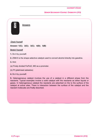 LEARNER’S GUIDE
SENIOR SECONDARY COURSE: CHEMISTRY (313)
4 | P a g e CHEMISTRY (313)
Answers
Check Yourself
Answer: 1(C); 2(C); 3(C); 4(D); 5(B)
Stretch Yourself
1. Do it by yourself.
2. ZSM-5 is the shape selective catalyst used to convert alcohol directly into gasoline.
3. Hint:
(a) Finely divided Fe/FeO, MO as a promoter.
(b) Pt (platinised asbestos)
4. Do it by yourself.
5. Heterogeneous catalyst involves the use of a catalyst in a different phase from the
reactants. Typical examples involve a solid catalyst with the reactants as either liquids or
gases. In heterogeneous catalyst the reactants are adsorbed on the to the surface of the
catalyst at active sites. There is interaction between the surface of the catalyst and the
reactant molecules are finally desorbed.
 