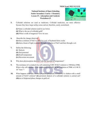 National
Senior
Lesson
5. Colloidal solutions are
because they have large surface
(i) Name a colloidal solution
(ii) What is the use of colloidal
(iii) What is milk of magnesia?
6. Describe the change observed:
(i)when a solution of NaCl
(ii)when a beam of light is
7. Define the following:
(i) Dialysis
(ii) Zeta potential
(iii) Kraft temperature
(iv) Brownian movement
8. Why does physisorption decrease
9. The resistance of a conductivity
What is the cell constant,
10-3
Scm-1
?
10. What happens when (i) a
amount of FeCl3 solution?
(iii)size of dispersed phase
NIOS/Acad./2021/313/15/E
National Institute of Open Schooling
Senior Secondary Course : Chemistry
Lesson 15 : Adsorption and Catalysis
Worksheet-15
used as medicines. Colloidal medicines, are
surface areas and are therefore, easily assimilated.
solution used in eye lotion.
colloidal gold?
magnesia? Give its uses.
observed:
NaCl is added to a sol. of hydrated ferric oxide.
is passed through a solution of NaCl and then through
movement
decrease with the increase of temperature?
conductivity cell containing 0.001 M KCl solution is
constant, if the conductivity of 0.001 M KCl solution at
a freshly prepared precipitate of Fe(OH)3 is shaken
solution? (ii) persistent dialysis of a colloidal solution
phase changes in gold sol.
NIOS/Acad./2021/313/15/E
re more effective
assimilated.
through a sol.
1500 Ω at 298K.
298K is 0.146 X
shaken with a small
solution is carried out?
 