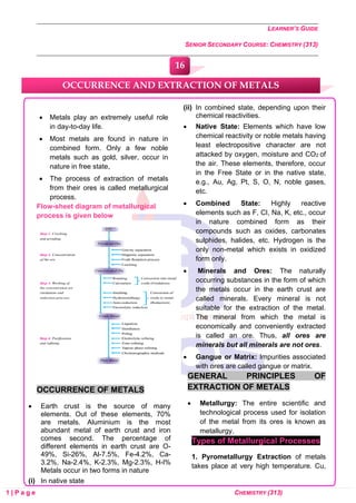 LEARNER’S GUIDE
SENIOR SECONDARY COURSE: CHEMISTRY (313)
1 | P a g e CHEMISTRY (313)
• Metals play an extremely useful role
in day-to-day life.
• Most metals are found in nature in
combined form. Only a few noble
metals such as gold, silver, occur in
nature in free state,
• The process of extraction of metals
from their ores is called metallurgical
process.
Flow-sheet diagram of metallurgical
process is given below
OCCURRENCE OF METALS
• Earth crust is the source of many
elements. Out of these elements, 70%
are metals. Aluminium is the most
abundant metal of earth crust and iron
comes second. The percentage of
different elements in earth crust are O-
49%, Si-26%, Al-7.5%, Fe-4.2%, Ca-
3.2%, Na-2.4%, K-2.3%, Mg-2.3%, H-l%
Metals occur in two forms in nature
(i) In native state
(ii) In combined state, depending upon their
chemical reactivities.
• Native State: Elements which have low
chemical reactivity or noble metals having
least electropositive character are not
attacked by oxygen, moisture and CO2 of
the air. These elements, therefore, occur
in the Free State or in the native state,
e.g., Au, Ag, Pt, S, O, N, noble gases,
etc.
• Combined State: Highly reactive
elements such as F, CI, Na, K, etc., occur
in nature combined form as their
compounds such as oxides, carbonates
sulphides, halides, etc. Hydrogen is the
only non-metal which exists in oxidized
form only.
• Minerals and Ores: The naturally
occurring substances in the form of which
the metals occur in the earth crust are
called minerals. Every mineral is not
suitable for the extraction of the metal.
The mineral from which the metal is
economically and conveniently extracted
is called an ore. Thus, all ores are
minerals but all minerals are not ores.
• Gangue or Matrix: Impurities associated
with ores are called gangue or matrix.
GENERAL PRINCIPLES OF
EXTRACTION OF METALS
• Metallurgy: The entire scientific and
technological process used for isolation
of the metal from its ores is known as
metallurgy.
Types of Metallurgical Processes
1. Pyrometallurgy Extraction of metals
takes place at very high temperature. Cu,
OCCURRENCE AND EXTRACTION OF METALS
16
0
0
0
0
0
0
 