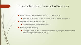 Intermolecular Forces of Attraction
 London Dispersion Forces/ Van der Waals
 present in all substances whether it be polar or non-polar
 Dipole-dipole interactions
 present in polar substances only
 Hydrogen Bonding
 strongest form of IMFA; exists between a Hydrogen atom and an
electronegative atom (N, O, F)
 