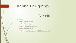 The Ideal Gas Equation
PV = nRT
 Where
 P = Pressure in atm
 V = Volume in L
 n = # of moles of species
 T = Temperature in K
 R = Universal Gas constant (0.08206 atmL/molK)
 