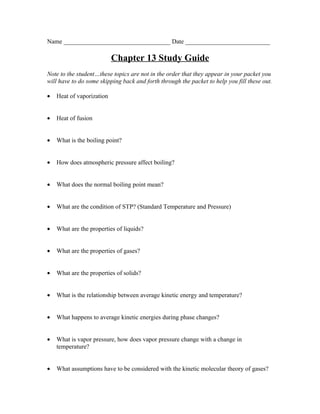 Name __________________________________ Date ___________________________

                           Chapter 13 Study Guide
Note to the student…these topics are not in the order that they appear in your packet you
will have to do some skipping back and forth through the packet to help you fill these out.

•   Heat of vaporization


•   Heat of fusion


•   What is the boiling point?


•   How does atmospheric pressure affect boiling?


•   What does the normal boiling point mean?


•   What are the condition of STP? (Standard Temperature and Pressure)


•   What are the properties of liquids?


•   What are the properties of gases?


•   What are the properties of solids?


•   What is the relationship between average kinetic energy and temperature?


•   What happens to average kinetic energies during phase changes?


•   What is vapor pressure, how does vapor pressure change with a change in
    temperature?


•   What assumptions have to be considered with the kinetic molecular theory of gases?
 