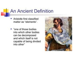 An Ancient Definition
   Aristotle first classified
    matter as “elements”.

   “one of those bodies
    into which other bodies
    can be decomposed
    and which itself is not
    capable of being divided
    into other”
 