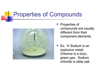 Properties of Compounds
                 Properties of
                  compounds are usually
                  different from their
                  component elements

                 Ex.  Sodium is an
                  explosive metal.
                  Chlorine is a toxic,
                  green gas. Sodium
                  chloride is table salt.
 