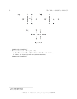 94 CHAPTER 5. CHEMICAL BONDING
Figure 5.14
Click here for the solution
25
7. Potassium dichromate is dissolved in water.
a. Give the name and chemical formula for each of the ions in solution.
b. What is the chemical formula for potassium dichromate?
Click here for the solution
26
25http://www.fhsst.org/l3o
26http://www.fhsst.org/l3A
Available for free at Connexions http://cnx.org/content/col11303/1.4
 