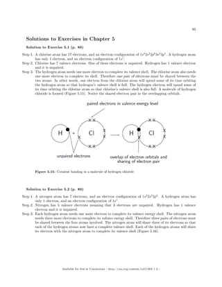 95
Solutions to Exercises in Chapter 5
Solution to Exercise 5.1 (p. 80)
Step 1. A chlorine atom has 17 electrons, and an electron conguration of 1s2
2s2
2p6
3s2
3p5
. A hydrogen atom
has only 1 electron, and an electron conguration of 1s1
.
Step 2. Chlorine has 7 valence electrons. One of these electrons is unpaired. Hydrogen has 1 valence electron
and it is unpaired.
Step 3. The hydrogen atom needs one more electron to complete its valence shell. The chlorine atom also needs
one more electron to complete its shell. Therefore one pair of electrons must be shared between the
two atoms. In other words, one electron from the chlorine atom will spend some of its time orbiting
the hydrogen atom so that hydrogen's valence shell is full. The hydrogen electron will spend some of
its time orbiting the chlorine atom so that chlorine's valence shell is also full. A molecule of hydrogen
chloride is formed (Figure 5.15). Notice the shared electron pair in the overlapping orbitals.
Figure 5.15: Covalent bonding in a molecule of hydrogen chloride
Solution to Exercise 5.2 (p. 80)
Step 1. A nitrogen atom has 7 electrons, and an electron conguration of 1s2
2s2
2p3
. A hydrogen atom has
only 1 electron, and an electron conguration of 1s1
.
Step 2. Nitrogen has 5 valence electrons meaning that 3 electrons are unpaired. Hydrogen has 1 valence
electron and it is unpaired.
Step 3. Each hydrogen atom needs one more electron to complete its valence energy shell. The nitrogen atom
needs three more electrons to complete its valence energy shell. Therefore three pairs of electrons must
be shared between the four atoms involved. The nitrogen atom will share three of its electrons so that
each of the hydrogen atoms now have a complete valence shell. Each of the hydrogen atoms will share
its electron with the nitrogen atom to complete its valence shell (Figure 5.16).
Available for free at Connexions http://cnx.org/content/col11303/1.4
 