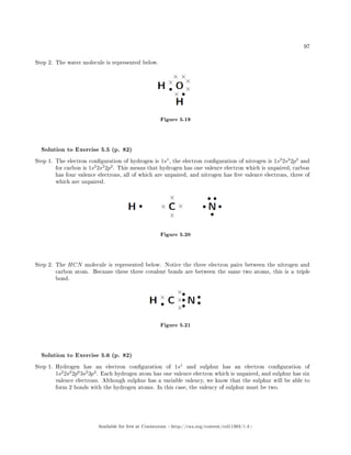 97
Step 2. The water molecule is represented below.
Figure 5.19
Solution to Exercise 5.5 (p. 82)
Step 1. The electron conguration of hydrogen is 1s1
, the electron conguration of nitrogen is 1s2
2s2
2p3
and
for carbon is 1s2
2s2
2p2
. This means that hydrogen has one valence electron which is unpaired, carbon
has four valence electrons, all of which are unpaired, and nitrogen has ve valence electrons, three of
which are unpaired.
Figure 5.20
Step 2. The HCN molecule is represented below. Notice the three electron pairs between the nitrogen and
carbon atom. Because these three covalent bonds are between the same two atoms, this is a triple
bond.
Figure 5.21
Solution to Exercise 5.6 (p. 82)
Step 1. Hydrogen has an electron conguration of 1s1
and sulphur has an electron conguration of
1s2
2s2
2p6
3s2
3p4
. Each hydrogen atom has one valence electron which is unpaired, and sulphur has six
valence electrons. Although sulphur has a variable valency, we know that the sulphur will be able to
form 2 bonds with the hydrogen atoms. In this case, the valency of sulphur must be two.
Available for free at Connexions http://cnx.org/content/col11303/1.4
 
