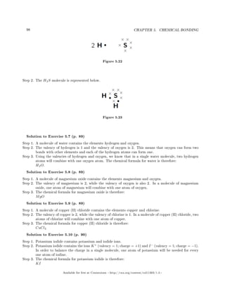 98 CHAPTER 5. CHEMICAL BONDING
Figure 5.22
Step 2. The H2S molecule is represented below.
Figure 5.23
Solution to Exercise 5.7 (p. 89)
Step 1. A molecule of water contains the elements hydrogen and oxygen.
Step 2. The valency of hydrogen is 1 and the valency of oxygen is 2. This means that oxygen can form two
bonds with other elements and each of the hydrogen atoms can form one.
Step 3. Using the valencies of hydrogen and oxygen, we know that in a single water molecule, two hydrogen
atoms will combine with one oxygen atom. The chemical formula for water is therefore:
H2O.
Solution to Exercise 5.8 (p. 89)
Step 1. A molecule of magnesium oxide contains the elements magnesium and oxygen.
Step 2. The valency of magnesium is 2, while the valency of oxygen is also 2. In a molecule of magnesium
oxide, one atom of magnesium will combine with one atom of oxygen.
Step 3. The chemical formula for magnesium oxide is therefore:
MgO
Solution to Exercise 5.9 (p. 89)
Step 1. A molecule of copper (II) chloride contains the elements copper and chlorine.
Step 2. The valency of copper is 2, while the valency of chlorine is 1. In a molecule of copper (II) chloride, two
atoms of chlorine will combine with one atom of copper.
Step 3. The chemical formula for copper (II) chloride is therefore:
CuCl2
Solution to Exercise 5.10 (p. 90)
Step 1. Potassium iodide contains potassium and iodide ions.
Step 2. Potassium iodide contains the ions K+
(valency = 1; charge = +1) and I−
(valency = 1; charge = −1).
In order to balance the charge in a single molecule, one atom of potassium will be needed for every
one atom of iodine.
Step 3. The chemical formula for potassium iodide is therefore:
KI
Available for free at Connexions http://cnx.org/content/col11303/1.4
 