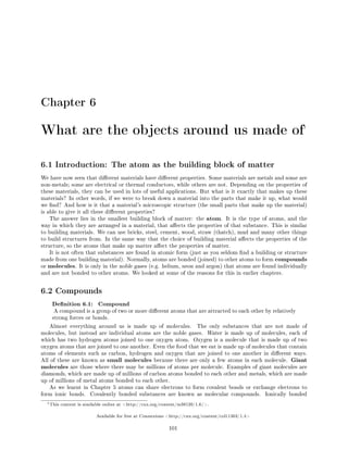 Chapter 6
What are the objects around us made of1
6.1 Introduction: The atom as the building block of matter
We have now seen that dierent materials have dierent properties. Some materials are metals and some are
non-metals; some are electrical or thermal conductors, while others are not. Depending on the properties of
these materials, they can be used in lots of useful applications. But what is it exactly that makes up these
materials? In other words, if we were to break down a material into the parts that make it up, what would
we nd? And how is it that a material's microscopic structure (the small parts that make up the material)
is able to give it all these dierent properties?
The answer lies in the smallest building block of matter: the atom. It is the type of atoms, and the
way in which they are arranged in a material, that aects the properties of that substance. This is similar
to building materials. We can use bricks, steel, cement, wood, straw (thatch), mud and many other things
to build structures from. In the same way that the choice of building material aects the properties of the
structure, so the atoms that make up matter aect the properties of matter.
It is not often that substances are found in atomic form (just as you seldom nd a building or structure
made from one building material). Normally, atoms are bonded (joined) to other atoms to form compounds
or molecules. It is only in the noble gases (e.g. helium, neon and argon) that atoms are found individually
and are not bonded to other atoms. We looked at some of the reasons for this in earlier chapters.
6.2 Compounds
Denition 6.1: Compound
A compound is a group of two or more dierent atoms that are attracted to each other by relatively
strong forces or bonds.
Almost everything around us is made up of molecules. The only substances that are not made of
molecules, but instead are individual atoms are the noble gases. Water is made up of molecules, each of
which has two hydrogen atoms joined to one oxygen atom. Oxygen is a molecule that is made up of two
oxygen atoms that are joined to one another. Even the food that we eat is made up of molecules that contain
atoms of elements such as carbon, hydrogen and oxygen that are joined to one another in dierent ways.
All of these are known as small molecules because there are only a few atoms in each molecule. Giant
molecules are those where there may be millions of atoms per molecule. Examples of giant molecules are
diamonds, which are made up of millions of carbon atoms bonded to each other and metals, which are made
up of millions of metal atoms bonded to each other.
As we learnt in Chapter 5 atoms can share electrons to form covalent bonds or exchange electrons to
form ionic bonds. Covalently bonded substances are known as molecular compounds. Ionically bonded
1This content is available online at http://cnx.org/content/m38120/1.6/.
Available for free at Connexions http://cnx.org/content/col11303/1.4
101
 