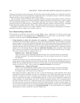 102 CHAPTER 6. WHAT ARE THE OBJECTS AROUND US MADE OF
substances are known as ionic compounds. We also learnt about metallic bonding. In a metal the atoms lose
their outermost electrons to form positively charged ions that are arranged in a lattice, while the outermost
electrons are free to move amongst the spaces of the lattice.
We can classify covalent molecules into covalent molecular structures and covalent network structures.
Covalent molecular structures are simply individual covalent molecules and include water, oxygen, sulphur
(S8) and buckminsterfullerene (C60). All covalent molecular structures are simple molecules. Covalent
network structures are giant lattices of covalently bonded molecules, similar to the ionic lattice. Examples
include diamond, graphite and silica (SiO2). All covalent network structures are giant molecules.
Examples of ionic substances are sodium chloride (NaCl) and potassium permanganate (KMnO4).
Examples of metals are copper, zinc, titanium, gold, etc.
6.2.1 Representing molecules
The structure of a molecule can be shown in many dierent ways. Sometimes it is easiest to show what
a molecule looks like by using dierent types of diagrams, but at other times, we may decide to simply
represent a molecule using its chemical formula or its written name.
1. Using formulae to show the structure of a molecule. A chemical formula is an abbreviated
(shortened) way of describing a molecule, or some other chemical substance. In the chapter on classi-
cation of matter, we saw how chemical compounds can be represented using element symbols from the
Periodic Table. A chemical formula can also tell us the number of atoms of each element that are in a
molecule and their ratio in that molecule. For example, the chemical formula for a molecule of carbon
dioxide is CO2 The formula above is called the molecular formula of that compound. The formula
tells us that in one molecule of carbon dioxide, there is one atom of carbon and two atoms of oxygen.
The ratio of carbon atoms to oxygen atoms is 1:2.
Denition 6.2: Molecular formula
This is a concise way of expressing information about the atoms that make up a particular
chemical compound. The molecular formula gives the exact number of each type of atom in
the molecule.
A molecule of glucose has the molecular formula: C6H12O6. In each glucose molecule, there are six
carbon atoms, twelve hydrogen atoms and six oxygen atoms. The ratio of carbon:hydrogen:oxygen is
6:12:6. We can simplify this ratio to write 1:2:1, or if we were to use the element symbols, the formula
would be written as CH2O. This is called the empirical formula of the molecule.
Denition 6.3: Empirical formula
This is a way of expressing the relative number of each type of atom in a chemical compound.
In most cases, the empirical formula does not show the exact number of atoms, but rather
the simplest ratio of the atoms in the compound.
The empirical formula is useful when we want to write the formula for a giant molecule. Since giant
molecules may consist of millions of atoms, it is impossible to say exactly how many atoms are in each
molecule. It makes sense then to represent these molecules using their empirical formula. So, in the
case of a metal such as copper, we would simply write Cu, or if we were to represent a molecule of
sodium chloride, we would simply write NaCl. Chemical formulae therefore tell us something about
the types of atoms that are in a molecule and the ratio in which these atoms occur in the molecule,
but they don't give us any idea of what the molecule actually looks like, in other words its shape. To
show the shape of molecules we can represent molecules using diagrams. Another type of formula that
can be used to describe a molecule is its structural formula. A structural formula uses a graphical
representation to show a molecule's structure (Figure 6.1).
Available for free at Connexions http://cnx.org/content/col11303/1.4
 