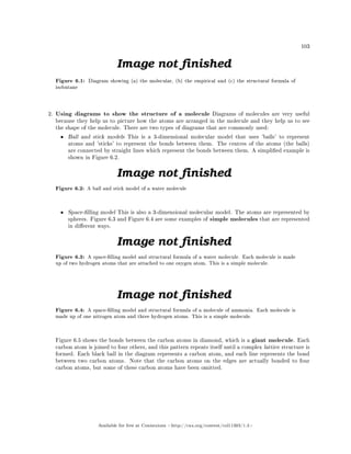 103
Figure 6.1: Diagram showing (a) the molecular, (b) the empirical and (c) the structural formula of
isobutane
2. Using diagrams to show the structure of a molecule Diagrams of molecules are very useful
because they help us to picture how the atoms are arranged in the molecule and they help us to see
the shape of the molecule. There are two types of diagrams that are commonly used:
• Ball and stick models This is a 3-dimensional molecular model that uses 'balls' to represent
atoms and 'sticks' to represent the bonds between them. The centres of the atoms (the balls)
are connected by straight lines which represent the bonds between them. A simplied example is
shown in Figure 6.2.
Figure 6.2: A ball and stick model of a water molecule
• Space-lling model This is also a 3-dimensional molecular model. The atoms are represented by
spheres. Figure 6.3 and Figure 6.4 are some examples of simple molecules that are represented
in dierent ways.
Figure 6.3: A space-lling model and structural formula of a water molecule. Each molecule is made
up of two hydrogen atoms that are attached to one oxygen atom. This is a simple molecule.
Figure 6.4: A space-lling model and structural formula of a molecule of ammonia. Each molecule is
made up of one nitrogen atom and three hydrogen atoms. This is a simple molecule.
Figure 6.5 shows the bonds between the carbon atoms in diamond, which is a giant molecule. Each
carbon atom is joined to four others, and this pattern repeats itself until a complex lattice structure is
formed. Each black ball in the diagram represents a carbon atom, and each line represents the bond
between two carbon atoms. Note that the carbon atoms on the edges are actually bonded to four
carbon atoms, but some of these carbon atoms have been omitted.
Available for free at Connexions http://cnx.org/content/col11303/1.4
 