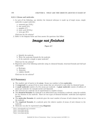 106 CHAPTER 6. WHAT ARE THE OBJECTS AROUND US MADE OF
6.2.1.1 Atoms and molecules
1. In each of the following, say whether the chemical substance is made up of single atoms, simple
molecules or giant molecules.
a. ammonia gas (NH3)
b. zinc metal (Zn)
c. graphite (C)
d. nitric acid (HNO3)
e. neon gas (He)
Click here for the solution
4
2. Refer to the diagram below and then answer the questions that follow:
Figure 6.7
a. Identify the molecule.
b. Write the molecular formula for the molecule.
c. Is the molecule a simple or giant molecule?
Click here for the solution
5
3. Represent each of the following molecules using its chemical formula, structural formula and ball and
stick model.
a. Hydrogen
b. Ammonia
c. sulphur dioxide
Click here for the solution
6
6.3 Summary
• The smallest unit of matter is the atom. Atoms can combine to form molecules.
• A compound is a group of two or more atoms that are attracted to each other by chemical bonds.
• A small molecule consists of a few atoms per molecule. A giant molecule consists of millions of
atoms per molecule, for example metals and diamonds.
• The structure of a molecule can be represented in a number of ways.
• The chemical formula of a molecule is an abbreviated way of showing a molecule, using the symbols
for the elements in the molecule. There are two types of chemical formulae: molecular and empirical
formula.
• The molecular formula of a molecule gives the exact number of atoms of each element that are in
the molecule.
• The empirical formula of a molecule gives the relative number of atoms of each element in the
molecule.
• Molecules can also be represented using diagrams.
3http://alteredqualia.com/canvasmol/
4http://www.fhsst.org/li5
5http://www.fhsst.org/liN
6http://www.fhsst.org/liR
Available for free at Connexions http://cnx.org/content/col11303/1.4
 