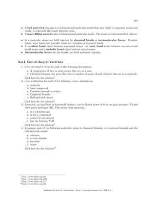 107
• A ball and stick diagram is a 3-dimensional molecular model that uses 'balls' to represent atoms and
'sticks' to represent the bonds between them.
• A space-lling model is also a 3-dimensional molecular model. The atoms are represented by spheres.
• In a molecule, atoms are held together by chemical bonds or intramolecular forces. Covalent
bonds, ionic bonds and metallic bonds are examples of chemical bonds.
• A covalent bond exists between non-metal atoms. An ionic bond exists between non-metal and
metal atoms and a metallic bond exists between metal atoms.
• Intermolecular forces are the bonds that hold molecules together.
6.3.1 End of chapter exercises
1. Give one word or term for each of the following descriptions.
a. A composition of two or more atoms that act as a unit.
b. Chemical formula that gives the relative number of atoms of each element that are in a molecule.
Click here for the solution
7
2. Give a denition for each of the following terms: descriptions.
a. molecule
b. Ionic compound
c. Covalent network structure
d. Empirical formula
e. Ball-and-stick model
Click here for the solution
8
3. Ammonia, an ingredient in household cleaners, can be broken down to form one part nitrogen (N) and
three parts hydrogen (H). This means that ammonia...
a. is a colourless gas
b. is not a compound
c. cannot be an element
d. has the formula N3H
Click here for the solution
9
4. Represent each of the following molecules using its chemical formula, its structural formula and the
ball-and-stick model:
a. nitrogen
b. carbon dioxide
c. methane
d. argon
Click here for the solution
10
7http://www.fhsst.org/l2e
8http://www.fhsst.org/l2M
9http://www.fhsst.org/liV
10http://www.fhsst.org/l2L
Available for free at Connexions http://cnx.org/content/col11303/1.4
 
