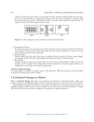 110 CHAPTER 7. PHYSICAL AND CHEMICAL CHANGE
Figure 7.1 shows this more clearly. In each phase of water, the water molecule itself stays the same,
but the way the molecules are arranged has changed. Note that in the solid phase, we simply show
the water molecules as spheres. This makes it easier to see how tightly packed the molecules are. In
reality the water molecules would all look the same.
Figure 7.1: The arrangement of water molecules in the three phases of matter
2. Conservation of mass
In a physical change, the total mass, the number of atoms and the number of molecules will always
stay the same. In other words you will always have the same number of molecules or atoms at the end
of the change as you had at the beginning.
3. Energy changes
Energy changes may take place when there is a physical change in matter, but these energy changes
are normally smaller than the energy changes that take place during a chemical change.
4. Reversibility
Physical changes in matter are usually easier to reverse than chemical changes. Water vapour for
example, can be changed back to liquid water if the temperature is lowered. Liquid water can be
changed into ice by simply decreasing the temperature.
Activity: Physical change
Use plastic pellets or marbles to represent water in the solid state. What do you need to do to the pellets
to represent the change from solid to liquid?
7.3 Chemical Changes in Matter
When a chemical change takes place, new substances are formed in a chemical reaction. These new
products may have very dierent properties from the substances that were there at the start of the reaction.
The breakdown of copper (II) chloride to form copper and chlorine is an example of chemical change. A
simplied diagram of this reaction is shown in Figure 7.2. In this reaction, the initial substance is copper
(II) chloride, but once the reaction is complete, the products are copper and chlorine.
Available for free at Connexions http://cnx.org/content/col11303/1.4
 