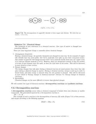 111
Figure 7.2: The decomposition of copper(II) chloride to form copper and chlorine. We write this as:
CuCl2 → Cu + Cl2
Denition 7.2: Chemical change
The formation of new substances in a chemical reaction. One type of matter is changed into
something dierent.
There are some important things to remember about chemical changes:
1. Arrangement of particles
During a chemical change, the particles themselves are changed in some way. In the example of copper
(II) chloride that was used earlier, the CuCl2 molecules were split up into their component atoms.
The number of particles will change because each CuCl2 molecule breaks down into one copper atom
(Cu) and one chlorine molecule (CuCl2). However, what you should have noticed, is that the number
of atoms of each element stays the same, as does the total mass of the atoms. This will be discussed
in more detail in a later section.
2. Energy changes
The energy changes that take place during a chemical reaction are much greater than those that take
place during a physical change in matter. During a chemical reaction, energy is used up in order to
break bonds, and then energy is released when the new product is formed. This will be discussed
in more detail in Energy changes in chemical reactions (Section 7.4: Energy changes in chemical
reactions).
3. Reversibility
Chemical changes are far more dicult to reverse than physical changes.
We will consider two types of chemical reactions: decomposition reactions and synthesis reactions.
7.3.1 Decomposition reactions
A decomposition reaction occurs when a chemical compound is broken down into elements or smaller
compounds. The generalised equation for a decomposition reaction is:
AB → A + B
One example of such a reaction is the decomposition of mercury (II) oxide (Figure 7.3) to form mercury
and oxygen according to the following equation:
2HgO → 2Hg + O2 (7.2)
Available for free at Connexions http://cnx.org/content/col11303/1.4
 