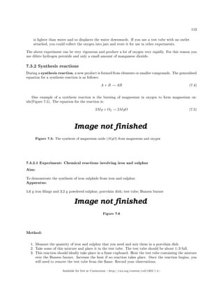 113
is lighter than water and so displaces the water downwards. If you use a test tube with an outlet
attached, you could collect the oxygen into jars and store it for use in other experiments.
The above experiment can be very vigourous and produce a lot of oxygen very rapidly. For this reason you
use dilute hydrogen peroxide and only a small amount of manganese dioxide.
7.3.2 Synthesis reactions
During a synthesis reaction, a new product is formed from elements or smaller compounds. The generalised
equation for a synthesis reaction is as follows:
A + B → AB (7.4)
One example of a synthesis reaction is the burning of magnesium in oxygen to form magnesium ox-
ide(Figure 7.5). The equation for the reaction is:
2Mg + O2 → 2MgO (7.5)
Figure 7.5: The synthesis of magnesium oxide (MgO) from magnesium and oxygen
7.3.2.1 Experiment: Chemical reactions involving iron and sulphur
Aim:
To demonstrate the synthesis of iron sulphide from iron and sulphur.
Apparatus:
5,6 g iron lings and 3,2 g powdered sulphur; porcelain dish; test tube; Bunsen burner
Figure 7.6
Method:
1. Measure the quantity of iron and sulphur that you need and mix them in a porcelain dish.
2. Take some of this mixture and place it in the test tube. The test tube should be about 1/3 full.
3. This reaction should ideally take place in a fume cupboard. Heat the test tube containing the mixture
over the Bunsen burner. Increase the heat if no reaction takes place. Once the reaction begins, you
will need to remove the test tube from the ame. Record your observations.
Available for free at Connexions http://cnx.org/content/col11303/1.4
 