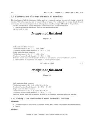 116 CHAPTER 7. PHYSICAL AND CHEMICAL CHANGE
7.5 Conservation of atoms and mass in reactions
The total mass of all the substances taking part in a chemical reaction is conserved during a chemical
reaction. This is known as the law of conservation of mass. The total number of atoms of each element
also remains the same during a reaction, although these may be arranged dierently in the products.
We will use two of our earlier examples of chemical reactions to demonstrate this:
1. The decomposition of hydrogen peroxide into water and oxygen
2H2O2 → 2H2O + O2
Figure 7.7
Left hand side of the equation
Total atomic mass = (4 × 1) + (4 × 16) = 68 u
Number of atoms of each element = (4 × H) + (4 × O)
Right hand side of the equation
Total atomic mass = (4 × 1) + (4 × 16) = 68 u
Number of atoms of each element = (4 × H) + (4 × O)
Both the atomic mass and the number of atoms of each element are conserved in the reaction.
2. The synthesis of magnesium and oxygen to form magnesium oxide
2Mg + O2 → 2MgO (7.7)
Figure 7.8
Left hand side of the equation
Total atomic mass = (2 × 24, 3) + (2 × 16) = 80, 6 u
Number of atoms of each element = (2 × Mg) + (2 × O)
Right hand side of the equation
Total atomic mass = (2 × 24, 3) + (2 × 16) = 80, 6 u
Number of atoms of each element = (2 × Mg) + (2 × O)
Both the atomic mass and the number of atoms of each element are conserved in the reaction.
7.5.1 Activity : The conservation of atoms in chemical reactions
Materials:
1. Coloured marbles or small balls to represent atoms. Each colour will represent a dierent element.
2. Prestik
Method:
Available for free at Connexions http://cnx.org/content/col11303/1.4
 