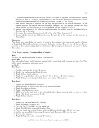 117
1. Choose a reaction from any that have been used in this chapter or any other balanced chemical reaction
that you can think of. To help to explain this activity, we will use the decomposition reaction of calcium
carbonate to produce carbon dioxide and calcium oxide. CaCO3 → CO2 + CaO
2. Stick marbles together to represent the reactants and put these on one side of your table. In this
example you may for example join one red marble (calcium), one green marble (carbon) and three
yellow marbles (oxygen) together to form the molecule calcium carbonate (CaCO3).
3. Leaving your reactants on the table, use marbles to make the product molecules and place these on
the other side of the table.
4. Now count the number of atoms on each side of the table. What do you notice?
5. Observe whether there is any dierence between the molecules in the reactants and the molecules in
the products.
Discussion
You should have noticed that the number of atoms in the reactants is the same as the number of atoms
in the product. The number of atoms is conserved during the reaction. However, you will also see that the
molecules in the reactants and products is not the same. The arrangement of atoms is not conserved during
the reaction.
7.5.2 Experiment: Conservation of matter
Aim:
To prove the law of conservation of matter experimentally.
Materials:
Test tubes; glass beaker; lead (II) nitrate; sodium iodide; hydrochloric acid; bromothymol blue; Cal-C-Vita
tablet, plastic bag; rubber band; mass meter
Method:
Reaction 1
1. Carefully weigh out 5 g of lead (II) nitrate.
2. Dissolve the lead nitrate in 100 ml of water.
3. Weigh the lead nitrate solution.
4. Weigh out 4,5 g of sodium iodide and dissolve this in the lead (II) nitrate solution.
5. Weigh the beaker containing the lead nitrate and sodium iodide mixture.
Reaction 2
1. Measure out 20 ml of sodium hydroxide.
2. Add a few drops of bromothymol blue to the sodium hydroxide.
3. Weigh the sodium hydroxide.
4. Weigh 5 ml of hydrochloric acid.
5. Add 5 ml of hydrochloric acid to the sodium hydroxide. Repeat this step until you observe a colour
change (this should occur around 20 ml).
6. Weigh the nal solution.
Reaction 3
1. Measure out 100 ml of water into a beaker.
2. Weigh the beaker with water in it.
3. Place the Cal-C-Vita tablet into the plastic bag.
4. Weigh the Cal-C-Vita tablet and the plastic bag.
5. Place the plastic bag over the beaker, being careful to not let the tablet fall into the water
6. Seal the bag around the beaker using the rubber band. Drop the tablet into the water.
7. Observe what happens.
8. Weigh the bag and beaker containing the solution.
Available for free at Connexions http://cnx.org/content/col11303/1.4
 