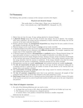 119
7.8 Summary
The following video provides a summary of the concepts covered in this chapter.
Physical and chemical change
This media object is a Flash object. Please view or download it at
http://www.youtube.com/v/QL7V3L3dfDM?fs=1amp;hl=en_US
Figure 7.9
1. Matter does not stay the same. It may undergo physical or chemical changes.
2. A physical change means that the form of matter may change, but not its identity. For example,
when water evaporates, the energy and the arrangement of water molecules will change, but not the
structure of the water molecules themselves.
3. During a physical change, the arrangement of particles may change but the mass, number of atoms
and number of molecules will stay the same.
4. Physical changes involve small changes in energy and are easily reversible.
5. A chemical change occurs when one or more substances change into other materials. A chemical reaction
involves the formation of new substances with dierent properties. For example, magnesium and
oxygen react to form magnesium oxide (MgO)
6. A chemical change may involve a decomposition or synthesis reaction. During chemical change, the
mass and number of atoms is conserved, but the number of molecules is not always the same.
7. Chemical reactions involve larger changes in energy. During a reaction, energy is needed to break bonds
in the reactants and energy is released when new products form. If the energy released is greater than
the energy absorbed, then the reaction is exothermic. If the energy released is less than the energy
absorbed, then the reaction is endothermic. Chemical reactions are not easily reversible.
8. Decomposition reactions are usually endothermic and synthesis reactions are usually exothermic.
9. The law of conservation of mass states that the total mass of all the substances taking part in
a chemical reaction is conserved and the number of atoms of each element in the reaction does not
change when a new product is formed.
10. The conservation of energy principle states that energy cannot be created or destroyed, it can
only change from one form to another.
11. The law of constant composition states that in any particular compound, all samples of that
compound will be made up of the same elements in the same proportion or ratio.
12. Gay-Lussac's Law states that in a chemical reaction between gases, the relative volumes of the gases
in the reaction are present in a ratio of small whole numbers if all the gases are at the same temperature
and pressure.
7.8.1 End of chapter exercises
1. For each of the following denitions give one word or term:
a. A change that can be seen or felt, where the particles involved are not broken up in any way
b. The formation of new substances in a chemical reaction
c. A reaction where a new product is formed from elements or smaller compounds
Click here for the solution
2
2http://www.fhsst.org/l2z
Available for free at Connexions http://cnx.org/content/col11303/1.4
 