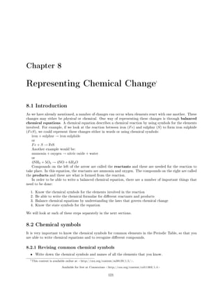 Chapter 8
Representing Chemical Change1
8.1 Introduction
As we have already mentioned, a number of changes can occur when elements react with one another. These
changes may either be physical or chemical. One way of representing these changes is through balanced
chemical equations. A chemical equation describes a chemical reaction by using symbols for the elements
involved. For example, if we look at the reaction between iron (Fe) and sulphur (S) to form iron sulphide
(FeS), we could represent these changes either in words or using chemical symbols:
iron + sulphur → iron sulphide
or
Fe + S → FeS
Another example would be:
ammonia + oxygen → nitric oxide + water
or
4NH3 + 5O2 → 4NO + 6H2O
Compounds on the left of the arrow are called the reactants and these are needed for the reaction to
take place. In this equation, the reactants are ammonia and oxygen. The compounds on the right are called
the products and these are what is formed from the reaction.
In order to be able to write a balanced chemical equation, there are a number of important things that
need to be done:
1. Know the chemical symbols for the elements involved in the reaction
2. Be able to write the chemical formulae for dierent reactants and products
3. Balance chemical equations by understanding the laws that govern chemical change
4. Know the state symbols for the equation
We will look at each of these steps separately in the next sections.
8.2 Chemical symbols
It is very important to know the chemical symbols for common elements in the Periodic Table, so that you
are able to write chemical equations and to recognise dierent compounds.
8.2.1 Revising common chemical symbols
• Write down the chemical symbols and names of all the elements that you know.
1This content is available online at http://cnx.org/content/m38139/1.5/.
Available for free at Connexions http://cnx.org/content/col11303/1.4
121
 