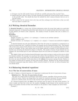 122 CHAPTER 8. REPRESENTING CHEMICAL CHANGE
• Compare your list with another learner and add any symbols and names that you don't have.
• Spend some time, either in class or at home, learning the symbols for at least the rst twenty elements
in the periodic table. You should also learn the symbols for other common elements that are not in
the rst twenty.
• Write a short test for someone else in the class and then exchange tests with them so that you each
have the chance to answer one.
8.3 Writing chemical formulae
A chemical formula is a concise way of giving information about the atoms that make up a particular
chemical compound. A chemical formula shows each element by its symbol and also shows how many atoms
of each element are found in that compound. The number of atoms (if greater than one) is shown as a
subscript.
Examples:
CH4 (methane)
Number of atoms: (1 × carbon) + (4 × hydrogen) = 5 atoms in one methane molecule
H2SO4 (sulphuric acid)
Number of atoms: (2 × hydrogen) + (1 × sulphur) + (4 × oxygen) = 7 atoms in one molecule of sulphuric
acid
A chemical formula may also give information about how the atoms are arranged in a molecule if it is
written in a particular way. A molecule of ethane, for example, has the chemical formula C2H6. This formula
tells us how many atoms of each element are in the molecule, but doesn't tell us anything about how these
atoms are arranged. In fact, each carbon atom in the ethane molecule is bonded to three hydrogen atoms.
Another way of writing the formula for ethane is CH3CH3. The number of atoms of each element has not
changed, but this formula gives us more information about how the atoms are arranged in relation to each
other.
The slightly tricky part of writing chemical formulae comes when you have to work out the ratio in which
the elements combine. For example, you may know that sodium (Na) and chlorine (Cl) react to form sodium
chloride, but how do you know that in each molecule of sodium chloride there is only one atom of sodium
for every one atom of chlorine? It all comes down to the valency of an atom or group of atoms. Valency is
the number of bonds that an element can form with another element. Working out the chemical formulae
of chemical compounds using their valency, will be covered in Grade 11. For now, we will use formulae that
you already know.
8.4 Balancing chemical equations
8.4.1 The law of conservation of mass
In order to balance a chemical equation, it is important to understand the law of conservation of mass.
Denition 8.1: The law of conservation of mass
The mass of a closed system of substances will remain constant, regardless of the processes acting
inside the system. Matter can change form, but cannot be created or destroyed. For any chemical
process in a closed system, the mass of the reactants must equal the mass of the products.
In a chemical equation then, the mass of the reactants must be equal to the mass of the products. In
order to make sure that this is the case, the number of atoms of each element in the reactants must be
equal to the number of atoms of those same elements in the products. Some examples are shown below:
Example 1:
Fe + S → FeS (8.1)
Available for free at Connexions http://cnx.org/content/col11303/1.4
 