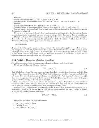 124 CHAPTER 8. REPRESENTING CHEMICAL CHANGE
Reactants
Atomic mass of reactants = (23 + 6 + 1) + (1 + 35, 4) = 76, 4 u
Number of atoms of each element in the reactants: (1 × Na) + (1 × O) + (2 × H) + (1 × Cl)
Products
Atomic mass of products = (23 + 35, 4) + (1 + 1 + 16) = 76, 4 u
Number of atoms of each element in the products: (1 × Na) + (1 × O) + (2 × H) + (1 × Cl)
Since the number of atoms of each element is the same in the reactants and in the products, we say that
the equation is balanced.
We now need to nd a way to balance those equations that are not balanced so that the number of atoms
of each element in the reactants is the same as that for the products. This can be done by changing the
coecients of the molecules until the atoms on each side of the arrow are balanced. You will see later that
these coecients tell us something about the mole ratio in which substances react. They also tell us about
the volume relationship between gases in the reactants and products.
tip: Coecients
Remember that if you put a number in front of a molecule, that number applies to the whole molecule.
For example, if you write 2H2O, this means that there are 2 molecules of water. In other words, there are
4 hydrogen atoms and 2 oxygen atoms. If we write 3HCl, this means that there are 3 molecules of HCl.
In other words there are 3 hydrogen atoms and 3 chlorine atoms in total. In the rst example, 2 is the
coecient and in the second example, 3 is the coecient.
8.4.2 Activity: Balancing chemical equations
You will need: coloured balls (or marbles), prestik, a sheet of paper and coloured pens.
We will try to balance the following equation:
Al + O2 → Al2O3 (8.4)
Take 1 ball of one colour. This represents a molecule of Al. Take two balls of another colour and stick them
together. This represents a molecule of O2. Place these molecules on your left. Now take two balls of one
colour and three balls of another colour to form a molecule of Al2O3. Place these molecules on your right.
On a piece of paper draw coloured circles to represent the balls. Draw a line down the center of the paper
to represent the molecules on the left and on the right.
Count the number of balls on the left and the number on the right. Do you have the same number of
each colour on both sides? If not the equation is not balanced. How many balls will you have to add to each
side to make the number of balls the same? How would you add these balls?
You should nd that you need 4 balls of one colour for Al and 3 pairs of balls of another colour (i.e. 6
balls in total) for O2 on the left side. On the right side you should nd that you need 2 clusters of balls for
Al2O3. We say that the balanced equation is:
4Al + 3O2 → 2Al2O3 (8.5)
Repeat this process for the following reactions:
• CH4 + 2O2 → CO2 + 2H2O
• 2H2 + O2 → 2H2O
• Zn + 2HCl → ZnCl2 + H2
Available for free at Connexions http://cnx.org/content/col11303/1.4
 