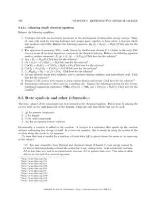 126 CHAPTER 8. REPRESENTING CHEMICAL CHANGE
8.4.3.1 Balancing simple chemical equations
Balance the following equations:
1. Hydrogen fuel cells are extremely important in the development of alternative energy sources. Many
of these cells work by reacting hydrogen and oxygen gases together to form water, a reaction which
also produces electricity. Balance the following equation: H2 (g) + O2 (g) → H2O (l)Click here for the
solution
3
2. The synthesis of ammonia (NH3), made famous by the German chemist Fritz Haber in the early 20th
century, is one of the most important reactions in the chemical industry. Balance the following equation
used to produce ammonia: N2 (g) + H2 (g) → NH3 (g) Click here for the solution
4
3. Mg + P4 → Mg3P2 Click here for the solution
5
4. Ca + H2O → Ca (OH)2 + H2Click here for the solution
6
5. CuCO3 + H2SO4 → CuSO4 + H2O + CO2 Click here for the solution
7
6. CaCl2 + Na2CO3 → CaCO3 + NaClClick here for the solution
8
7. C12H22O11 + O2 → H2O + CO2 Click here for the solution
9
8. Barium chloride reacts with sulphuric acid to produce barium sulphate and hydrochloric acid. Click
here for the solution
10
9. Ethane (C2H6) reacts with oxygen to form carbon dioxide and steam. Click here for the solution
11
10. Ammonium carbonate is often used as a smelling salt. Balance the following reaction for the decom-
position of ammonium carbonate: (NH4) 2CO3 (s) → NH3 (aq) + CO2 (g) + H2O (l) Click here for the
solution
12
8.5 State symbols and other information
The state (phase) of the compounds can be expressed in the chemical equation. This is done by placing the
correct label on the right hand side of the formula. There are only four labels that can be used:
1. (g) for gaseous compounds
2. (l) for liquids
3. (s) for solid compounds
4. (aq) for an aqueous (water) solution
Occasionally, a catalyst is added to the reaction. A catalyst is a substance that speeds up the reaction
without undergoing any change to itself. In a chemical equation, this is shown by using the symbol of the
catalyst above the arrow in the equation.
To show that heat is needed for a reaction, a Greek delta (∆) is placed above the arrow in the same way
as the catalyst.
tip: You may remember from Physical and chemical change (Chapter 7) that energy cannot be
created or destroyed during a chemical reaction but it may change form. In an exothermic reaction,
∆H is less than zero and in an endothermic reaction, ∆H is greater than zero. This value is often
written at the end of a chemical equation.
3http://www.fhsst.org/lOg
4http://www.fhsst.org/lO4
5http://www.fhsst.org/lO2
6http://www.fhsst.org/lOT
7http://www.fhsst.org/lOb
8http://www.fhsst.org/lOj
9http://www.fhsst.org/lOD
10http://www.fhsst.org/lOW
11http://www.fhsst.org/lOZ
12http://www.fhsst.org/lOB
Available for free at Connexions http://cnx.org/content/col11303/1.4
 