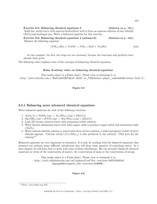 127
Exercise 8.5: Balancing chemical equations 5 (Solution on p. 131.)
Solid zinc metal reacts with aqueous hydrochloric acid to form an aqueous solution of zinc chloride
(ZnCl2)and hydrogen gas. Write a balanced equation for this reaction.
Exercise 8.6: Balancing chemical equations 5 (advanced) (Solution on p. 132.)
Balance the following equation:
(NH4) 2SO4 + NaOH → NH3 + H2O + Na2SO4 (8.8)
In this example, the rst two steps are not necessary because the reactants and products have
already been given.
The following video explains some of the concepts of balancing chemical equations.
Khan Academy video on balancing chemical equations
This media object is a Flash object. Please view or download it at
http://www.youtube.com/v/RnGu3xO2h74rel=0hl=en_USfeature=player_embeddedversion=3;rel=0
Figure 8.5
8.5.1 Balancing more advanced chemical equations
Write balanced equations for each of the following reactions:
1. Al2O3 (s) + H2SO4 (aq) → Al2 (SO4) 3 (aq) + 3H2O (l)
2. Mg (OH)2 (aq) + HNO3 (aq) → Mg (NO3) 2 (aq) + 2H2O (l)
3. Lead (II) nitrate solution reacts with potassium iodide solution.
4. When heated, aluminium reacts with solid copper oxide to produce copper metal and aluminium oxide
(Al2O3).
5. When calcium chloride solution is mixed with silver nitrate solution, a white precipitate (solid) of silver
chloride appears. Calcium nitrate (Ca (NO3) 2) is also produced in the solution. Click here for the
solution
13
Balanced equations are very important in chemistry. It is only by working with the balanced equations that
chemists can perform many dierent calculations that tell them what quantity of something reacts. In a
later chapter we will learn how to work with some of these calculations. We can interpret balanced chemical
equations in terms of the conservation of matter, the conservation of mass or the conservation of energy.
This media object is a Flash object. Please view or download it at
http://static.slidesharecdn.com/swf/ssplayer2.swf?doc=reactions-100511040544-
phpapp02stripped_title=reactions-4046986
Figure 8.6
13http://www.fhsst.org/lOK
Available for free at Connexions http://cnx.org/content/col11303/1.4
 