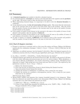 128 CHAPTER 8. REPRESENTING CHEMICAL CHANGE
8.6 Summary
• A chemical equation uses symbols to describe a chemical reaction.
• In a chemical equation, reactants are written on the left hand side of the equation and the products
on the right. The arrow is used to show the direction of the reaction.
• When representing chemical change, it is important to be able to write the chemical formula of a
compound.
• In any chemical reaction, the law of conservation of mass applies. This means that the total atomic
mass of the reactants must be the same as the total atomic mass of the products. This also means
that the number of atoms of each element in the reactants must be the same as the number of atoms
of each element in the product.
• If the number of atoms of each element in the reactants is the same as the number of atoms of each
element in the product, then the equation is balanced.
• If the number of atoms of each element in the reactants is not the same as the number of atoms of
each element in the product, then the equation is not balanced.
• In order to balance an equation, coecients can be placed in front of the reactants and products
until the number of atoms of each element is the same on both sides of the equation.
8.6.1 End of chapter exercises
1. Propane is a fuel that is commonly used as a heat source for engines and homes. Balance the following
equation for the combustion of propane: C3H8 (l) + O2 (g) → CO2 (g) + H2O (l) Click here for the
solution
14
2. Aspartame, an articial sweetener, has the formula C14H18N2O2. Write the balanced equation for its
combustion (reaction with O2) to form CO2 gas, liquid H2O, and N2 gas. Click here for the solution
15
3. Fe2 (SO4) 3 + K (SCN) → K3Fe (SCN)6 + K2SO4 Click here for the solution
16
4. Chemical weapons were banned by the Geneva Protocol in 1925. According to this protocol, all chem-
icals that release suocating and poisonous gases are not to be used as weapons. White phosphorus, a
very reactive allotrope of phosphorus, was recently used during a military attack. Phosphorus burns
vigorously in oxygen. Many people got severe burns and some died as a result. The equation for this
spontaneous reaction is: P4 (s) + O2 (g) → P2O5 (s)
a. Balance the chemical equation.
b. Prove that the law of conservation of mass is obeyed during this chemical reaction.
c. Name the product formed during this reaction.
d. Classify the reaction as endothermic or exothermic. Give a reason for your answer.
e. Classify the reaction as a synthesis or decomposition reaction. Give a reason for your answer.
Click here for the solution
17
(DoE Exemplar Paper 2 2007)
5. Mixing bleach (NaOCl) and ammonia (two common household cleaners) is very dangerous. When
these two substances are mixed they produce toxic chloaramine (NH2Cl) fumes. Balance the following
equations that occur when bleach and ammonia are mixed:
a. NaOCl (aq) + NH3 (aq) → NaONH3 (aq) + Cl2 (g)
b. If there is more bleach than ammonia the following may occur: NaOCl + NH3 → NaOH + NCl3
Nitrogen trichloride (NCl3) is highly explosive.
14http://www.fhsst.org/lOk
15http://www.fhsst.org/lO0
16http://www.fhsst.org/lO8
17http://www.fhsst.org/lO9
Available for free at Connexions http://cnx.org/content/col11303/1.4
 