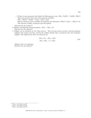 129
c. If there is more ammonia than bleach the following may occur: NH3 + NaOCl → NaOH + NH2Cl
These two products then react with ammonia as follows:
NH3 + NH2Cl + NaOH → N2H4 + NaCl + H2O
One last reaction occurs to stabilise the hydrazine and chloramine: NH2Cl+N2H4 → NH4Cl+N2
This reaction is highly exothermic and will explode.
Click here for the solution
18
6. Balance the following chemical equation: N2O5 → NO2 + O2
Click here for the solution
19
7. Sulphur can be produced by the Claus process. This two-step process involves reacting hydrogen
sulphide with oxygen and then reacting the sulphur dioxide that is produced with more hydrogen
sulphide. The equations for these two reactions are:
H2S + O2 → SO2 + H2O
H2S + SO2 → S + H2O
(8.9)
Balance these two equations.
Click here for the solution
20
18http://www.fhsst.org/l2S
19http://www.fhsst.org/l2h/
20http://www.fhsst.org/lTq
Available for free at Connexions http://cnx.org/content/col11303/1.4
 