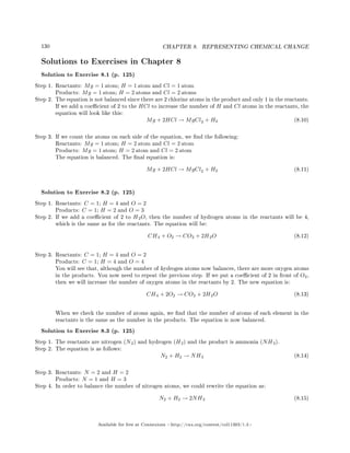 130 CHAPTER 8. REPRESENTING CHEMICAL CHANGE
Solutions to Exercises in Chapter 8
Solution to Exercise 8.1 (p. 125)
Step 1. Reactants: Mg = 1 atom; H = 1 atom and Cl = 1 atom
Products: Mg = 1 atom; H = 2 atoms and Cl = 2 atoms
Step 2. The equation is not balanced since there are 2 chlorine atoms in the product and only 1 in the reactants.
If we add a coecient of 2 to the HCl to increase the number of H and Cl atoms in the reactants, the
equation will look like this:
Mg + 2HCl → MgCl2 + H2 (8.10)
Step 3. If we count the atoms on each side of the equation, we nd the following:
Reactants: Mg = 1 atom; H = 2 atom and Cl = 2 atom
Products: Mg = 1 atom; H = 2 atom and Cl = 2 atom
The equation is balanced. The nal equation is:
Mg + 2HCl → MgCl2 + H2 (8.11)
Solution to Exercise 8.2 (p. 125)
Step 1. Reactants: C = 1; H = 4 and O = 2
Products: C = 1; H = 2 and O = 3
Step 2. If we add a coecient of 2 to H2O, then the number of hydrogen atoms in the reactants will be 4,
which is the same as for the reactants. The equation will be:
CH4 + O2 → CO2 + 2H2O (8.12)
Step 3. Reactants: C = 1; H = 4 and O = 2
Products: C = 1; H = 4 and O = 4
You will see that, although the number of hydrogen atoms now balances, there are more oxygen atoms
in the products. You now need to repeat the previous step. If we put a coecient of 2 in front of O2,
then we will increase the number of oxygen atoms in the reactants by 2. The new equation is:
CH4 + 2O2 → CO2 + 2H2O (8.13)
When we check the number of atoms again, we nd that the number of atoms of each element in the
reactants is the same as the number in the products. The equation is now balanced.
Solution to Exercise 8.3 (p. 125)
Step 1. The reactants are nitrogen (N2) and hydrogen (H2) and the product is ammonia (NH3).
Step 2. The equation is as follows:
N2 + H2 → NH3 (8.14)
Step 3. Reactants: N = 2 and H = 2
Products: N = 1 and H = 3
Step 4. In order to balance the number of nitrogen atoms, we could rewrite the equation as:
N2 + H2 → 2NH3 (8.15)
Available for free at Connexions http://cnx.org/content/col11303/1.4
 