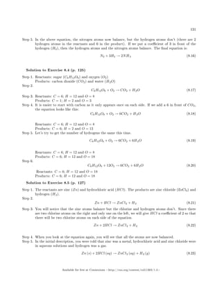 131
Step 5. In the above equation, the nitrogen atoms now balance, but the hydrogen atoms don't (there are 2
hydrogen atoms in the reactants and 6 in the product). If we put a coecient of 3 in front of the
hydrogen (H2), then the hydrogen atoms and the nitrogen atoms balance. The nal equation is:
N2 + 3H2 → 2NH3 (8.16)
Solution to Exercise 8.4 (p. 125)
Step 1. Reactants: sugar (C6H12O6) and oxygen (O2)
Products: carbon dioxide (CO2) and water (H2O)
Step 2.
C6H12O6 + O2 → CO2 + H2O (8.17)
Step 3. Reactants: C = 6; H = 12 and O = 8
Products: C = 1; H = 2 and O = 3
Step 4. It is easier to start with carbon as it only appears once on each side. If we add a 6 in front of CO2,
the equation looks like this:
C6H12O6 + O2 → 6CO2 + H2O (8.18)
Reactants: C = 6; H = 12 and O = 8
Products: C = 6; H = 2 and O = 13
Step 5. Let's try to get the number of hydrogens the same this time.
C6H12O6 + O2 → 6CO2 + 6H2O (8.19)
Reactants: C = 6; H = 12 and O = 8
Products: C = 6; H = 12 and O = 18
Step 6.
C6H12O6 + 12O2 → 6CO2 + 6H2O (8.20)
Reactants: C = 6; H = 12 and O = 18
Products: C = 6; H = 12 and O = 18
Solution to Exercise 8.5 (p. 127)
Step 1. The reactants are zinc (Zn) and hydrochloric acid (HCl). The products are zinc chloride (ZnCl2) and
hydrogen (H2).
Step 2.
Zn + HCl → ZnCl2 + H2 (8.21)
Step 3. You will notice that the zinc atoms balance but the chlorine and hydrogen atoms don't. Since there
are two chlorine atoms on the right and only one on the left, we will give HCl a coecient of 2 so that
there will be two chlorine atoms on each side of the equation.
Zn + 2HCl → ZnCl2 + H2 (8.22)
Step 4. When you look at the equation again, you will see that all the atoms are now balanced.
Step 5. In the initial description, you were told that zinc was a metal, hydrochloric acid and zinc chloride were
in aqueous solutions and hydrogen was a gas.
Zn (s) + 2HCl (aq) → ZnCl2 (aq) + H2 (g) (8.23)
Available for free at Connexions http://cnx.org/content/col11303/1.4
 