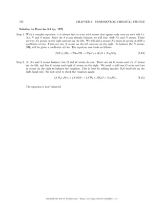 132 CHAPTER 8. REPRESENTING CHEMICAL CHANGE
Solution to Exercise 8.6 (p. 127)
Step 1. With a complex equation, it is always best to start with atoms that appear only once on each side i.e.
Na, N and S atoms. Since the S atoms already balance, we will start with Na and N atoms. There
are two Na atoms on the right and one on the left. We will add a second Na atom by giving NaOH a
coecient of two. There are two N atoms on the left and one on the right. To balance the N atoms,
NH3 will be given a coecient of two. The equation now looks as follows:
(NH4) 2SO4 + 2NaOH → 2NH3 + H2O + Na2SO4 (8.24)
Step 2. N, Na and S atoms balance, but O and H atoms do not. There are six O atoms and ten H atoms
on the left, and ve O atoms and eight H atoms on the right. We need to add one O atom and two
H atoms on the right to balance the equation. This is done by adding another H2O molecule on the
right hand side. We now need to check the equation again:
(NH4) 2SO4 + 2NaOH → 2NH3 + 2H2O + Na2SO4 (8.25)
The equation is now balanced.
Available for free at Connexions http://cnx.org/content/col11303/1.4
 