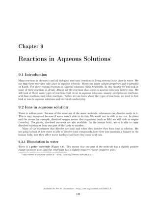 Chapter 9
Reactions in Aqueous Solutions1
9.1 Introduction
Many reactions in chemistry and all biological reactions (reactions in living systems) take place in water. We
say that these reactions take place in aqueous solution. Water has many unique properties and is plentiful
on Earth. For these reasons reactions in aqueous solutions occur frequently. In this chapter we will look at
some of these reactions in detail. Almost all the reactions that occur in aqueous solutions involve ions. We
will look at three main types of reactions that occur in aqueous solutions, namely precipitation reactions,
acid-base reactions and redox reactions. Before we can learn about the types of reactions, we need to rst
look at ions in aqueous solutions and electrical conductivity.
9.2 Ions in aqueous solution
Water is seldom pure. Because of the structure of the water molecule, substances can dissolve easily in it.
This is very important because if water wasn't able to do this, life would not be able to survive. In rivers
and the oceans for example, dissolved oxygen means that organisms (such as sh) are still able to respire
(breathe). For plants, dissolved nutrients are also available. In the human body, water is able to carry
dissolved substances from one part of the body to another.
Many of the substances that dissolve are ionic and when they dissolve they form ions in solution. We
are going to look at how water is able to dissolve ionic compounds, how these ions maintain a balance in the
human body, how they aect water hardness and how they cause acid rain.
9.2.1 Dissociation in water
Water is a polar molecule (Figure 9.1). This means that one part of the molecule has a slightly positive
charge (positive pole) and the other part has a slightly negative charge (negative pole).
1This content is available online at http://cnx.org/content/m38136/1.6/.
Available for free at Connexions http://cnx.org/content/col11303/1.4
133
 