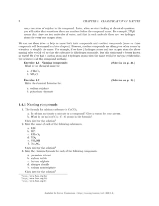 8 CHAPTER 1. CLASSIFICATION OF MATTER
every one atom of sulphur in the compound. Later, when we start looking at chemical equations,
you will notice that sometimes there are numbers before the compound name. For example, 2H2O
means that there are two molecules of water, and that in each molecule there are two hydrogen
atoms for every one oxygen atom.
We can use these rules to help us name both ionic compounds and covalent compounds (more on these
compounds will be covered in a later chapter). However, covalent compounds are often given other names by
scientists to simplify the name. For example, if we have 2 hydrogen atoms and one oxygen atom the above
naming rules would tell us that the substance is dihydrogen monoxide. But this compound is better known
as water! Or if we had 1 carbon atom and 4 hydrogen atoms then the name would be carbon tetrahydride,
but scientists call this compound methane.
Exercise 1.1: Naming compounds (Solution on p. 21.)
What is the chemical name for
a. KMnO4
b. NH4Cl
Exercise 1.2 (Solution on p. 21.)
Write the chemical formulae for:
a. sodium sulphate
b. potassium chromate
1.4.1 Naming compounds
1. The formula for calcium carbonate is CaCO3.
a. Is calcium carbonate a mixture or a compound? Give a reason for your answer.
b. What is the ratio of Ca : C : O atoms in the formula?
Click here for the solution
5
2. Give the name of each of the following substances.
a. KBr
b. HCl
c. KMnO4
d. NO2
e. NH4OH
f. Na2SO4
Click here for the solution
6
3. Give the chemical formula for each of the following compounds.
a. potassium nitrate
b. sodium iodide
c. barium sulphate
d. nitrogen dioxide
e. sodium monosulphate
Click here for the solution
7
5http://www.fhsst.org/llp
6http://www.fhsst.org/lld
7http://www.fhsst.org/llv
Available for free at Connexions http://cnx.org/content/col11303/1.4
 