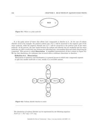 134 CHAPTER 9. REACTIONS IN AQUEOUS SOLUTIONS
Figure 9.1: Water is a polar molecule
It is the polar nature of water that allows ionic compounds to dissolve in it. In the case of sodium
chloride (NaCl) for example, the positive sodium ions (Na+
) will be attracted to the negative pole of the
water molecule, while the negative chloride ions (Cl−
) will be attracted to the positive pole of the water
molecule. In the process, the ionic bonds between the sodium and chloride ions are weakened and the water
molecules are able to work their way between the individual ions, surrounding them and slowly dissolving the
compound. This process is called dissociation. A simplied representation of this is shown in Figure 9.2.
We say that dissolution of a substance has occurred when a substance dissociates or dissolves.
Denition 9.1: Dissociation
Dissociation in chemistry and biochemistry is a general process in which ionic compounds separate
or split into smaller molecules or ions, usually in a reversible manner.
Figure 9.2: Sodium chloride dissolves in water
The dissolution of sodium chloride can be represented by the following equation:
NaCl (s) → Na+
(aq) + Cl−
(aq)
Available for free at Connexions http://cnx.org/content/col11303/1.4
 