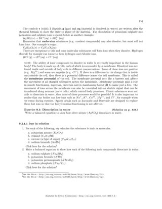 135
The symbols s (solid), l (liquid), g (gas) and aq (material is dissolved in water) are written after the
chemical formula to show the state or phase of the material. The dissolution of potassium sulphate into
potassium and sulphate ions is shown below as another example:
K2SO4(s) → 2K+
(aq) + SO2−
4 (aq)
Remember that molecular substances (e.g. covalent compounds) may also dissolve, but most will not
form ions. One example is sugar.
C6H12O6(s) C6H12O6(aq)
There are exceptions to this and some molecular substances will form ions when they dissolve. Hydrogen
chloride for example can ionise to form hydrogen and chloride ions.
HCl (g) → H+
(aq) + Cl−
(aq)
note: The ability of ionic compounds to dissolve in water is extremely important in the human
body! The body is made up of cells, each of which is surrounded by a membrane. Dissolved ions are
found inside and outside of body cells in dierent concentrations. Some of these ions are positive
(e.g. Mg2+
) and some are negative (e.g. Cl−
). If there is a dierence in the charge that is inside
and outside the cell, then there is a potential dierence across the cell membrane. This is called
the membrane potential of the cell. The membrane potential acts like a battery and aects
the movement of all charged substances across the membrane. Membrane potentials play a role
in muscle functioning, digestion, excretion and in maintaining blood pH to name just a few. The
movement of ions across the membrane can also be converted into an electric signal that can be
transferred along neurons (nerve cells), which control body processes. If ionic substances were not
able to dissociate in water, then none of these processes would be possible! It is also important to
realise that our bodies can lose ions such as Na+
, K+
, Ca2+
, Mg2+
, and Cl−
, for example when
we sweat during exercise. Sports drinks such as Lucozade and Powerade are designed to replace
these lost ions so that the body's normal functioning is not aected.
Exercise 9.1: Dissociation in water (Solution on p. 149.)
Write a balanced equation to show how silver nitrate (AgNO3) dissociates in water.
9.2.1.1 Ions in solution
1. For each of the following, say whether the substance is ionic or molecular.
a. potassium nitrate (KNO3)
b. ethanol (C2H5OH)
c. sucrose (a type of sugar) (C12H22O11)
d. sodium bromide (NaBr)
Click here for the solution
2
2. Write a balanced equation to show how each of the following ionic compounds dissociate in water.
a. sodium sulphate (Na2SO4)
b. potassium bromide (KBr)
c. potassium permanganate (KMnO4)
d. sodium phosphate (Na3PO4)
Click here for the solution
3
2See the le at http://cnx.org/content/m38136/latest/http://www.fhsst.org/l33
3See the le at http://cnx.org/content/m38136/latest/http://www.fhsst.org/l3g
Available for free at Connexions http://cnx.org/content/col11303/1.4
 