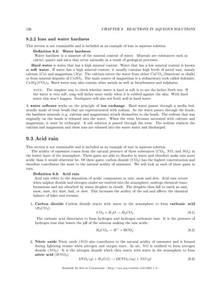 136 CHAPTER 9. REACTIONS IN AQUEOUS SOLUTIONS
9.2.2 Ions and water hardness
This section is not examinable and is included as an example of ions in aqueous solution.
Denition 9.2: Water hardness
Water hardness is a measure of the mineral content of water. Minerals are substances such as
calcite, quartz and mica that occur naturally as a result of geological processes.
Hard water is water that has a high mineral content. Water that has a low mineral content is known
as soft water. If water has a high mineral content, it usually contains high levels of metal ions, mainly
calcium (Ca) and magnesium (Mg). The calcium enters the water from either CaCO3 (limestone or chalk)
or from mineral deposits of CaSO4. The main source of magnesium is a sedimentary rock called dolomite,
CaMg (CO3)2. Hard water may also contain other metals as well as bicarbonates and sulphates.
note: The simplest way to check whether water is hard or soft is to use the lather/froth test. If
the water is very soft, soap will lather more easily when it is rubbed against the skin. With hard
water this won't happen. Toothpaste will also not froth well in hard water.
A water softener works on the principle of ion exchange. Hard water passes through a media bed,
usually made of resin beads that are supersaturated with sodium. As the water passes through the beads,
the hardness minerals (e.g. calcium and magnesium) attach themselves to the beads. The sodium that was
originally on the beads is released into the water. When the resin becomes saturated with calcium and
magnesium, it must be recharged. A salt solution is passed through the resin. The sodium replaces the
calcium and magnesium and these ions are released into the waste water and discharged.
9.3 Acid rain
This section is not examinable and is included as an example of ions in aqueous solution.
The acidity of rainwater comes from the natural presence of three substances (CO2, NO, and SO2) in
the lowest layer of the atmosphere. These gases are able to dissolve in water and therefore make rain more
acidic than it would otherwise be. Of these gases, carbon dioxide (CO2) has the highest concentration and
therefore contributes the most to the natural acidity of rainwater. We will look at each of these gases in
turn.
Denition 9.3: Acid rain
Acid rain refers to the deposition of acidic components in rain, snow and dew. Acid rain occurs
when sulphur dioxide and nitrogen oxides are emitted into the atmosphere, undergo chemical trans-
formations and are absorbed by water droplets in clouds. The droplets then fall to earth as rain,
snow, mist, dry dust, hail, or sleet. This increases the acidity of the soil and aects the chemical
balance of lakes and streams.
1. Carbon dioxide Carbon dioxide reacts with water in the atmosphere to form carbonic acid
(H2CO3).
CO2 + H2O → H2CO3 (9.1)
The carbonic acid dissociates to form hydrogen and hydrogen carbonate ions. It is the presence of
hydrogen ions that lowers the pH of the solution making the rain acidic.
H2CO3 → H+
+ HCO−
3 (9.2)
2. Nitric oxide Nitric oxide (NO) also contributes to the natural acidity of rainwater and is formed
during lightning storms when nitrogen and oxygen react. In air, NO is oxidised to form nitrogen
dioxide (NO2). It is the nitrogen dioxide which then reacts with water in the atmosphere to form
nitric acid (HNO3).
3NO2 (g) + H2O (l) → 2HNO3 (aq) + NO (g) (9.3)
Available for free at Connexions http://cnx.org/content/col11303/1.4
 
