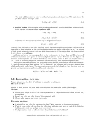 137
The nitric acid dissociates in water to produce hydrogen ions and nitrate ions. This again lowers the
pH of the solution making it acidic.
HNO3 → H+
+ NO−
3 (9.4)
3. Sulphur dioxide Sulphur dioxide in the atmosphere rst reacts with oxygen to form sulphur trioxide,
before reacting with water to form sulphuric acid.
2SO2 + O2 → 2SO3 (9.5)
SO3 + H2O → H2SO4 (9.6)
Sulphuric acid dissociates in a similar way to the previous reactions.
H2SO4 → HSO−
4 + H+
(9.7)
Although these reactions do take place naturally, human activities can greatly increase the concentration of
these gases in the atmosphere, so that rain becomes far more acidic than it would otherwise be. The burning
of fossil fuels in industries, vehicles etc is one of the biggest culprits. If the acidity of the rain drops to below
5, it is referred to as acid rain.
Acid rain can have a very damaging eect on the environment. In rivers, dams and lakes, increased
acidity can mean that some species of animals and plants will not survive. Acid rain can also degrade soil
minerals, producing metal ions that are washed into water systems. Some of these ions may be toxic e.g.
Al3+
. From an economic perspective, altered soil pH can drastically aect agricultural productivity.
Acid rain can also aect buildings and monuments, many of which are made from marble and limestone.
A chemical reaction takes place between CaCO3 (limestone) and sulphuric acid to produce aqueous ions
which can be easily washed away. The same reaction can occur in the lithosphere where limestone rocks are
present e.g. limestone caves can be eroded by acidic rainwater.
H2SO4 + CaCO3 → CaSO4 · H2O + CO2 (9.8)
9.3.1 Investigation : Acid rain
You are going to test the eect of 'acid rain' on a number of substances.
Materials needed:
samples of chalk, marble, zinc, iron, lead, dilute sulphuric acid, test tubes, beaker, glass dropper
Method:
1. Place a small sample of each of the following substances in a separate test tube: chalk, marble, zinc,
iron and lead
2. To each test tube, add a few drops of dilute sulphuric acid.
3. Observe what happens and record your results.
Discussion questions:
• In which of the test tubes did reactions take place? What happened to the sample substances?
• What do your results tell you about the eect that acid rain could have on each of the following:
buildings, soils, rocks and geology, water ecosystems?
• What precautions could be taken to reduce the potential impact of acid rain?
Available for free at Connexions http://cnx.org/content/col11303/1.4
 