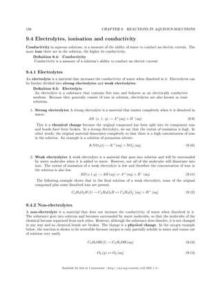 138 CHAPTER 9. REACTIONS IN AQUEOUS SOLUTIONS
9.4 Electrolytes, ionisation and conductivity
Conductivity in aqueous solutions, is a measure of the ability of water to conduct an electric current. The
more ions there are in the solution, the higher its conductivity.
Denition 9.4: Conductivity
Conductivity is a measure of a solution's ability to conduct an electric current.
9.4.1 Electrolytes
An electrolyte is a material that increases the conductivity of water when dissolved in it. Electrolytes can
be further divided into strong electrolytes and weak electrolytes.
Denition 9.5: Electrolyte
An electrolyte is a substance that contains free ions and behaves as an electrically conductive
medium. Because they generally consist of ions in solution, electrolytes are also known as ionic
solutions.
1. Strong electrolytes A strong electrolyte is a material that ionises completely when it is dissolved in
water:
AB (s, l, g) → A+
(aq) + B−
(aq) (9.9)
This is a chemical change because the original compound has been split into its component ions
and bonds have been broken. In a strong electrolyte, we say that the extent of ionisation is high. In
other words, the original material dissociates completely so that there is a high concentration of ions
in the solution. An example is a solution of potassium nitrate:
KNO3(s) → K+
(aq) + NO−
3 (aq) (9.10)
2. Weak electrolytes A weak electrolyte is a material that goes into solution and will be surrounded
by water molecules when it is added to water. However, not all of the molecules will dissociate into
ions. The extent of ionisation of a weak electrolyte is low and therefore the concentration of ions in
the solution is also low.
AB (s, l, g) → AB (aq) A+
(aq) + B−
(aq) (9.11)
The following example shows that in the nal solution of a weak electrolyte, some of the original
compound plus some dissolved ions are present.
C2H3O2H (l) → C2H3O2H C2H3O−
2 (aq) + H+
(aq) (9.12)
9.4.2 Non-electrolytes
A non-electrolyte is a material that does not increase the conductivity of water when dissolved in it.
The substance goes into solution and becomes surrounded by water molecules, so that the molecules of the
chemical become separated from each other. However, although the substance does dissolve, it is not changed
in any way and no chemical bonds are broken. The change is a physical change. In the oxygen example
below, the reaction is shown to be reversible because oxygen is only partially soluble in water and comes out
of solution very easily.
C2H5OH (l) → C2H5OH (aq) (9.13)
O2 (g) O2 (aq) (9.14)
Available for free at Connexions http://cnx.org/content/col11303/1.4
 