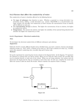 139
9.4.3 Factors that aect the conductivity of water
The conductivity of water is therefore aected by the following factors:
• The type of substance that dissolves in water. Whether a material is a strong electrolyte (e.g.
potassium nitrate, KNO3), a weak electrolyte (e.g. acetate, CH3COOH) or a non-electrolyte (e.g.
sugar, alcohol, oil) will aect the conductivity of water because the concentration of ions in solution
will be dierent in each case.
• The concentration of ions in solution. The higher the concentration of ions in solution, the higher
its conductivity will be.
• Temperature. The warmer the solution, the higher the solubility of the material being dissolved and
therefore the higher the conductivity as well.
9.4.3.1 Experiment : Electrical conductivity
Aim:
To investigate the electrical conductivities of dierent substances and solutions.
Apparatus:
Solid salt (NaCl) crystals; dierent liquids such as distilled water, tap water, seawater, benzene and alcohol;
solutions of salts e.g. NaCl, KBr; a solution of an acid (e.g. HCl) and a solution of a base (e.g. NaOH);
torch cells; ammeter; conducting wire, crocodile clips and 2 carbon rods.
Method:
Set up the experiment by connecting the circuit as shown in the diagram below. In the diagram, 'X' represents
the substance or solution that you will be testing. When you are using the solid crystals, the crocodile clips
can be attached directly to each end of the crystal. When you are using solutions, two carbon rods are
placed into the liquid and the clips are attached to each of the rods. In each case, complete the circuit and
allow the current to ow for about 30 seconds. Observe whether the ammeter shows a reading.
Figure 9.3
Available for free at Connexions http://cnx.org/content/col11303/1.4
 