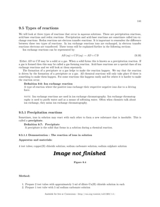 141
9.5 Types of reactions
We will look at three types of reactions that occur in aqueous solutions. These are precipitation reactions,
acid-base reactions and redox reactions. Precipitation and acid-base reactions are sometimes called ion ex-
change reactions. Redox reactions are electron transfer reactions. It is important to remember the dierence
between these two types of reactions. In ion exchange reactions ions are exchanged, in electron transfer
reactions electrons are transferred. These terms will be explained further in the following sections.
Ion exchange reactions can be represented by:
AB (aq) + CD (aq) → AD + CB (9.19)
Either AD or CB may be a solid or a gas. When a solid forms this is known as a precipitation reaction. If
a gas is formed then this may be called a gas forming reaction. Acid-base reactions are a special class of ion
exchange reactions and we will look at them seperately.
The formation of a precipitate or a gas helps to make the reaction happen. We say that the reaction
is driven by the formation of a precipitate or a gas. All chemical reactions will only take place if there is
something to make them happen. For some reactions this happens easily and for others it is harder to make
the reaction occur.
Denition 9.6: Ion exchange reaction
A type of reaction where the positive ions exchange their respective negative ions due to a driving
force.
note: Ion exchange reactions are used in ion exchange chromatography. Ion exchange chromatog-
raphy is used to purify water and as a means of softening water. Often when chemists talk about
ion exchange, they mean ion exchange chromatography.
9.5.1 Precipitation reactions
Sometimes, ions in solution may react with each other to form a new substance that is insoluble. This is
called a precipitate.
Denition 9.7: Precipitate
A precipitate is the solid that forms in a solution during a chemical reaction.
9.5.1.1 Demonstration : The reaction of ions in solution
Apparatus and materials:
4 test tubes; copper(II) chloride solution; sodium carbonate solution; sodium sulphate solution
Figure 9.4
Method:
1. Prepare 2 test tubes with approximately 5 ml of dilute Cu(II) chloride solution in each
2. Prepare 1 test tube with 5 ml sodium carbonate solution
Available for free at Connexions http://cnx.org/content/col11303/1.4
 
