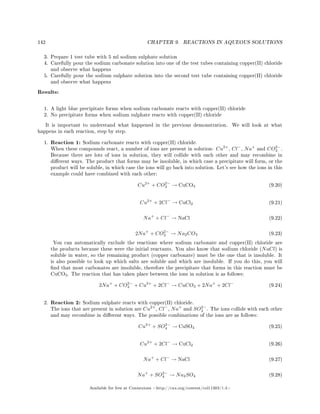 142 CHAPTER 9. REACTIONS IN AQUEOUS SOLUTIONS
3. Prepare 1 test tube with 5 ml sodium sulphate solution
4. Carefully pour the sodium carbonate solution into one of the test tubes containing copper(II) chloride
and observe what happens
5. Carefully pour the sodium sulphate solution into the second test tube containing copper(II) chloride
and observe what happens
Results:
1. A light blue precipitate forms when sodium carbonate reacts with copper(II) chloride
2. No precipitate forms when sodium sulphate reacts with copper(II) chloride
It is important to understand what happened in the previous demonstration. We will look at what
happens in each reaction, step by step.
1. Reaction 1: Sodium carbonate reacts with copper(II) chloride.
When these compounds react, a number of ions are present in solution: Cu2+
, Cl−
, Na+
and CO2−
3 .
Because there are lots of ions in solution, they will collide with each other and may recombine in
dierent ways. The product that forms may be insoluble, in which case a precipitate will form, or the
product will be soluble, in which case the ions will go back into solution. Let's see how the ions in this
example could have combined with each other:
Cu2+
+ CO2−
3 → CuCO3 (9.20)
Cu2+
+ 2Cl−
→ CuCl2 (9.21)
Na+
+ Cl−
→ NaCl (9.22)
2Na+
+ CO2−
3 → Na2CO3 (9.23)
You can automatically exclude the reactions where sodium carbonate and copper(II) chloride are
the products because these were the initial reactants. You also know that sodium chloride (NaCl) is
soluble in water, so the remaining product (copper carbonate) must be the one that is insoluble. It
is also possible to look up which salts are soluble and which are insoluble. If you do this, you will
nd that most carbonates are insoluble, therefore the precipitate that forms in this reaction must be
CuCO3. The reaction that has taken place between the ions in solution is as follows:
2Na+
+ CO2−
3 + Cu2+
+ 2Cl−
→ CuCO3 + 2Na+
+ 2Cl−
(9.24)
2. Reaction 2: Sodium sulphate reacts with copper(II) chloride.
The ions that are present in solution are Cu2+
, Cl−
, Na+
and SO2−
4 . The ions collide with each other
and may recombine in dierent ways. The possible combinations of the ions are as follows:
Cu2+
+ SO2−
4 → CuSO4 (9.25)
Cu2+
+ 2Cl−
→ CuCl2 (9.26)
Na+
+ Cl−
→ NaCl (9.27)
Na+
+ SO2−
4 → Na2SO4 (9.28)
Available for free at Connexions http://cnx.org/content/col11303/1.4
 