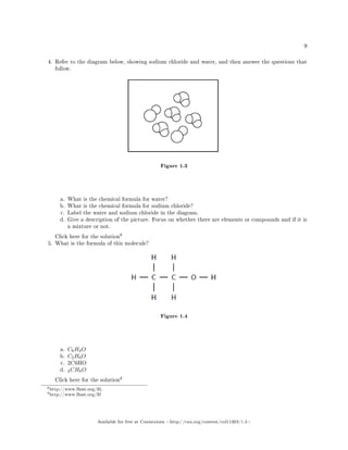 9
4. Refer to the diagram below, showing sodium chloride and water, and then answer the questions that
follow.
Figure 1.3
a. What is the chemical formula for water?
b. What is the chemical formula for sodium chloride?
c. Label the water and sodium chloride in the diagram.
d. Give a description of the picture. Focus on whether there are elements or compounds and if it is
a mixture or not.
Click here for the solution
8
5. What is the formula of this molecule?
Figure 1.4
a. C6H2O
b. C2H6O
c. 2C6HO
d. 2CH6O
Click here for the solution
9
8http://www.fhsst.org/llL
9http://www.fhsst.org/llf
Available for free at Connexions http://cnx.org/content/col11303/1.4
 