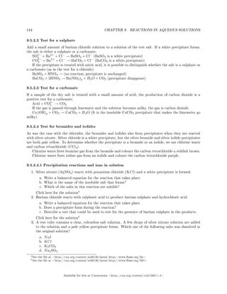 144 CHAPTER 9. REACTIONS IN AQUEOUS SOLUTIONS
9.5.2.2 Test for a sulphate
Add a small amount of barium chloride solution to a solution of the test salt. If a white precipitate forms,
the salt is either a sulphate or a carbonate.
SO2−
4 + Ba2+
+ Cl−
→ BaSO4 + Cl−
(BaSO4 is a white precipitate)
CO2−
3 + Ba2+
+ Cl−
→ BaCO3 + Cl−
(BaCO3 is a white precipitate)
If the precipitate is treated with nitric acid, it is possible to distinguish whether the salt is a sulphate or
a carbonate (as in the test for a chloride).
BaSO4 + HNO3 → (no reaction; precipitate is unchanged)
BaCO3 + 2HNO3 → Ba(NO3)2 + H2O + CO2 (precipitate disappears)
9.5.2.3 Test for a carbonate
If a sample of the dry salt is treated with a small amount of acid, the production of carbon dioxide is a
positive test for a carbonate.
Acid + CO2−
3 → CO2
If the gas is passed through limewater and the solution becomes milky, the gas is carbon dioxide.
Ca (OH)2 + CO2 → CaCO3 + H2O (It is the insoluble CaCO3 precipitate that makes the limewater go
milky)
9.5.2.4 Test for bromides and iodides
As was the case with the chlorides, the bromides and iodides also form precipitates when they are reacted
with silver nitrate. Silver chloride is a white precipitate, but the silver bromide and silver iodide precipitates
are both pale yellow. To determine whether the precipitate is a bromide or an iodide, we use chlorine water
and carbon tetrachloride (CCl4).
Chlorine water frees bromine gas from the bromide and colours the carbon tetrachloride a reddish brown.
Chlorine water frees iodine gas from an iodide and colours the carbon tetrachloride purple.
9.5.2.4.1 Precipitation reactions and ions in solution
1. Silver nitrate (AgNO3) reacts with potassium chloride (KCl) and a white precipitate is formed.
a. Write a balanced equation for the reaction that takes place.
b. What is the name of the insoluble salt that forms?
c. Which of the salts in this reaction are soluble?
Click here for the solution
4
2. Barium chloride reacts with sulphuric acid to produce barium sulphate and hydrochloric acid.
a. Write a balanced equation for the reaction that takes place.
b. Does a precipitate form during the reaction?
c. Describe a test that could be used to test for the presence of barium sulphate in the products.
Click here for the solution
5
3. A test tube contains a clear, colourless salt solution. A few drops of silver nitrate solution are added
to the solution and a pale yellow precipitate forms. Which one of the following salts was dissolved in
the original solution?
a. NaI
b. KCl
c. K2CO3
d. Na2SO4
4See the le at http://cnx.org/content/m38136/latest/http://www.fhsst.org/l3c
5See the le at http://cnx.org/content/m38136/latest/http://www.fhsst.org/l3O
Available for free at Connexions http://cnx.org/content/col11303/1.4
 