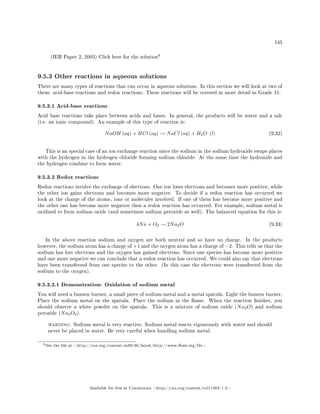 145
(IEB Paper 2, 2005) Click here for the solution
6
9.5.3 Other reactions in aqueous solutions
There are many types of reactions that can occur in aqueous solutions. In this section we will look at two of
them: acid-base reactions and redox reactions. These reactions will be covered in more detail in Grade 11.
9.5.3.1 Acid-base reactions
Acid base reactions take place between acids and bases. In general, the products will be water and a salt
(i.e. an ionic compound). An example of this type of reaction is:
NaOH (aq) + HCl (aq) → NaCl (aq) + H2O (l) (9.32)
This is an special case of an ion exchange reaction since the sodium in the sodium hydroxide swaps places
with the hydrogen in the hydrogen chloride forming sodium chloride. At the same time the hydroxide and
the hydrogen combine to form water.
9.5.3.2 Redox reactions
Redox reactions involve the exchange of electrons. One ion loses electrons and becomes more positive, while
the other ion gains electrons and becomes more negative. To decide if a redox reaction has occurred we
look at the charge of the atoms, ions or molecules involved. If one of them has become more positive and
the other one has become more negative then a redox reaction has occurred. For example, sodium metal is
oxidised to form sodium oxide (and sometimes sodium peroxide as well). The balanced equation for this is:
4Na + O2 → 2Na2O (9.33)
In the above reaction sodium and oxygen are both neutral and so have no charge. In the products
however, the sodium atom has a charge of +1 and the oxygen atom has a charge of −2. This tells us that the
sodium has lost electrons and the oxygen has gained electrons. Since one species has become more positive
and one more negative we can conclude that a redox reaction has occurred. We could also say that electrons
have been transferred from one species to the other. (In this case the electrons were transferred from the
sodium to the oxygen).
9.5.3.2.1 Demonstration: Oxidation of sodium metal
You will need a bunsen burner, a small piece of sodium metal and a metal spatula. Light the bunsen burner.
Place the sodium metal on the spatula. Place the sodium in the ame. When the reaction nishes, you
should observe a white powder on the spatula. This is a mixture of sodium oxide (Na2O) and sodium
peroxide (Na2O2).
warning: Sodium metal is very reactive. Sodium metal reacts vigourously with water and should
never be placed in water. Be very careful when handling sodium metal.
6See the le at http://cnx.org/content/m38136/latest/http://www.fhsst.org/l3x
Available for free at Connexions http://cnx.org/content/col11303/1.4
 